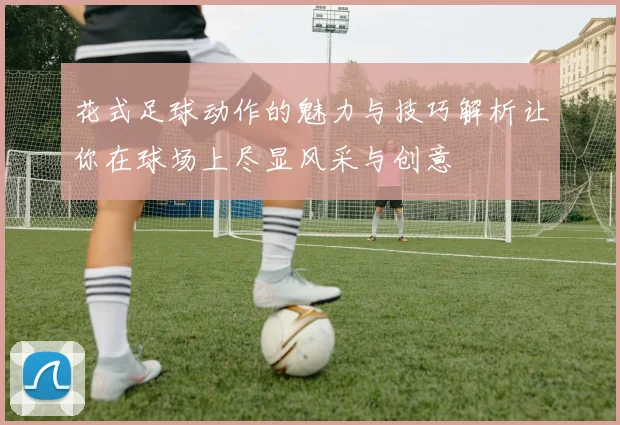 花式足球动作的魅力与技巧解析让你在球场上尽显风采与创意