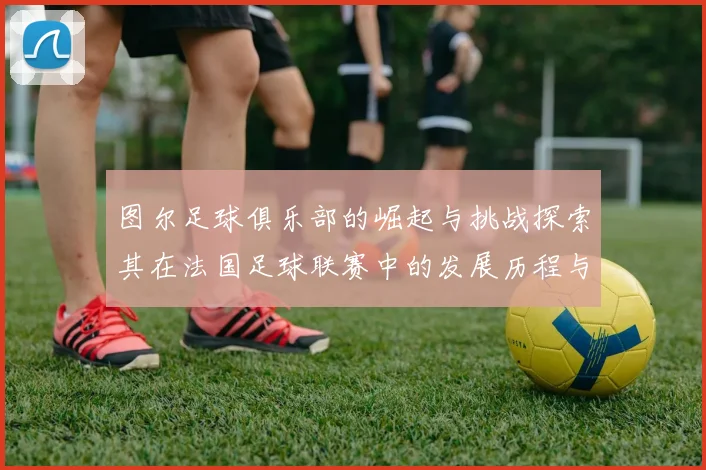 图尔足球俱乐部的崛起与挑战探索其在法国足球联赛中的发展历程与未来展望