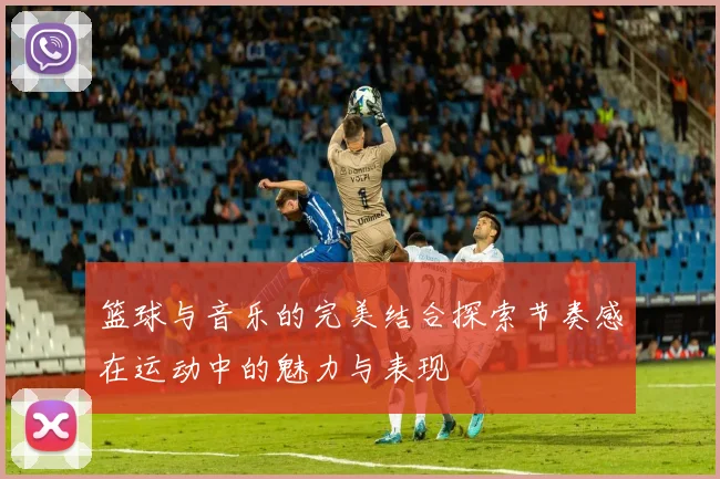 篮球与音乐的完美结合探索节奏感在运动中的魅力与表现