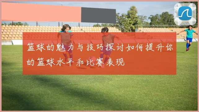 篮球的魅力与技巧探讨如何提升你的篮球水平和比赛表现