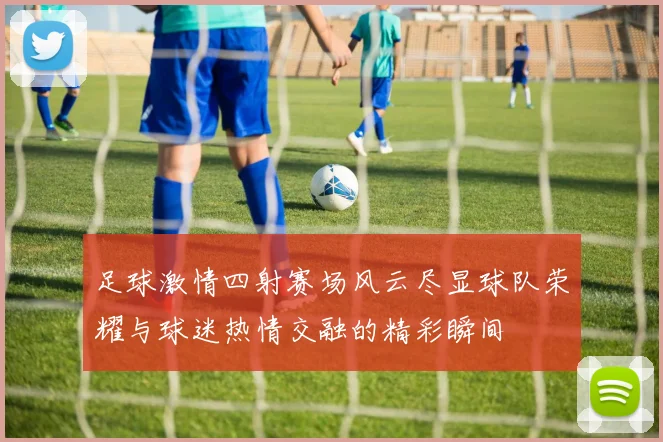 足球激情四射赛场风云尽显球队荣耀与球迷热情交融的精彩瞬间