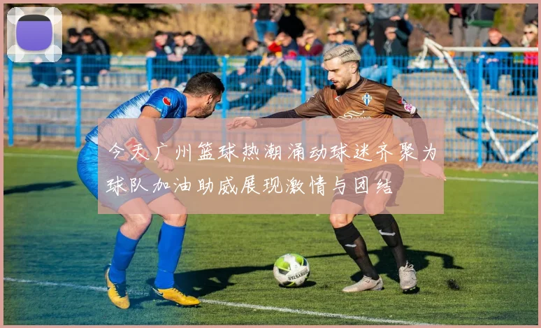 今天广州篮球热潮涌动球迷齐聚为球队加油助威展现激情与团结