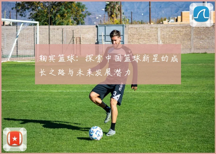 鞠宾篮球：探索中国篮球新星的成长之路与未来发展潜力